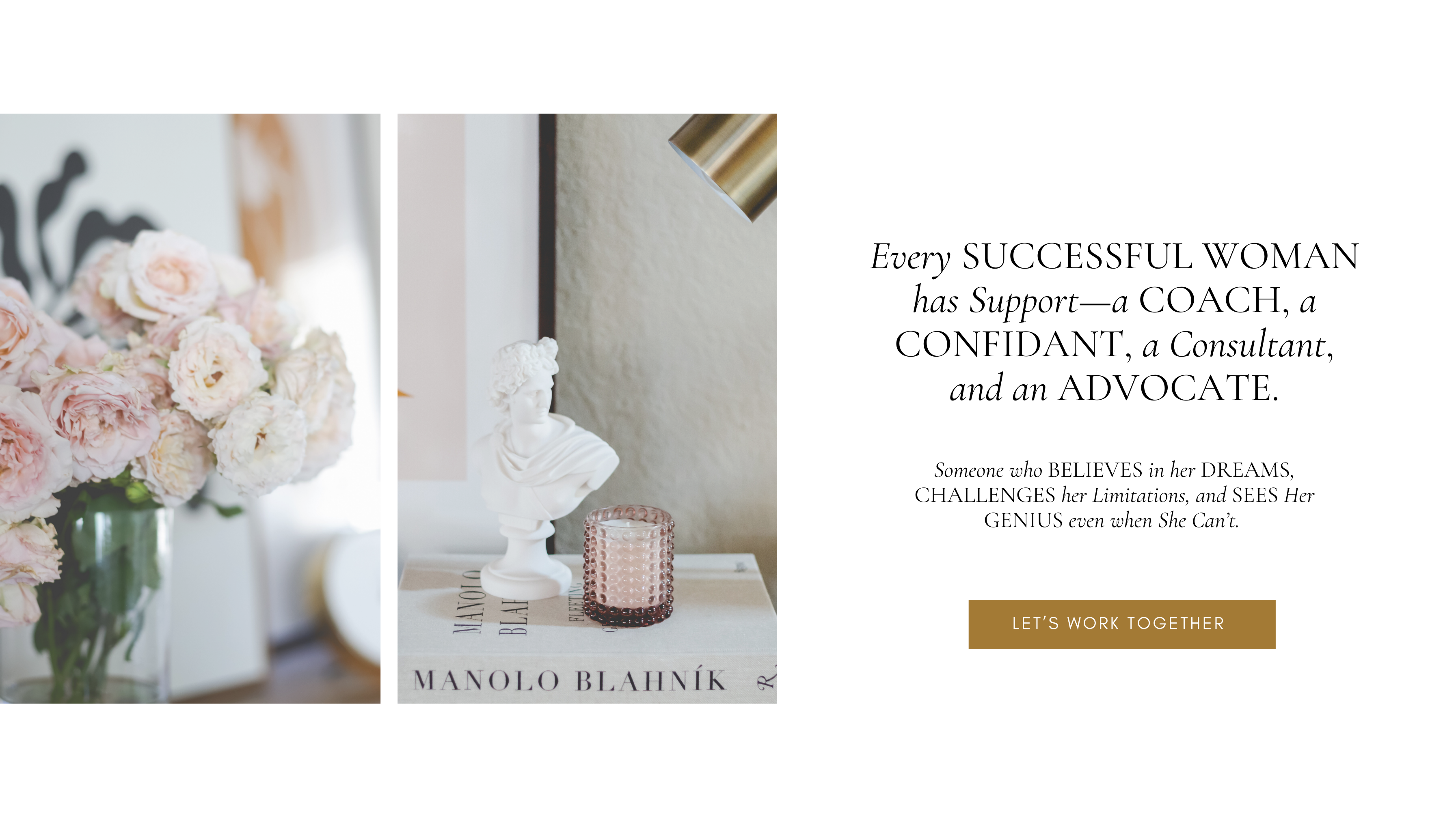 Every SUCCESSFUL WOMAN
has Support—a COACH, a CONFIDANT, a Consultant,
and an ADVOCATE.




Someone who BELIEVES in her DREAMS,
CHALLENGES her Limitations, and SEES Her
GENIUS even when She Can’t. 