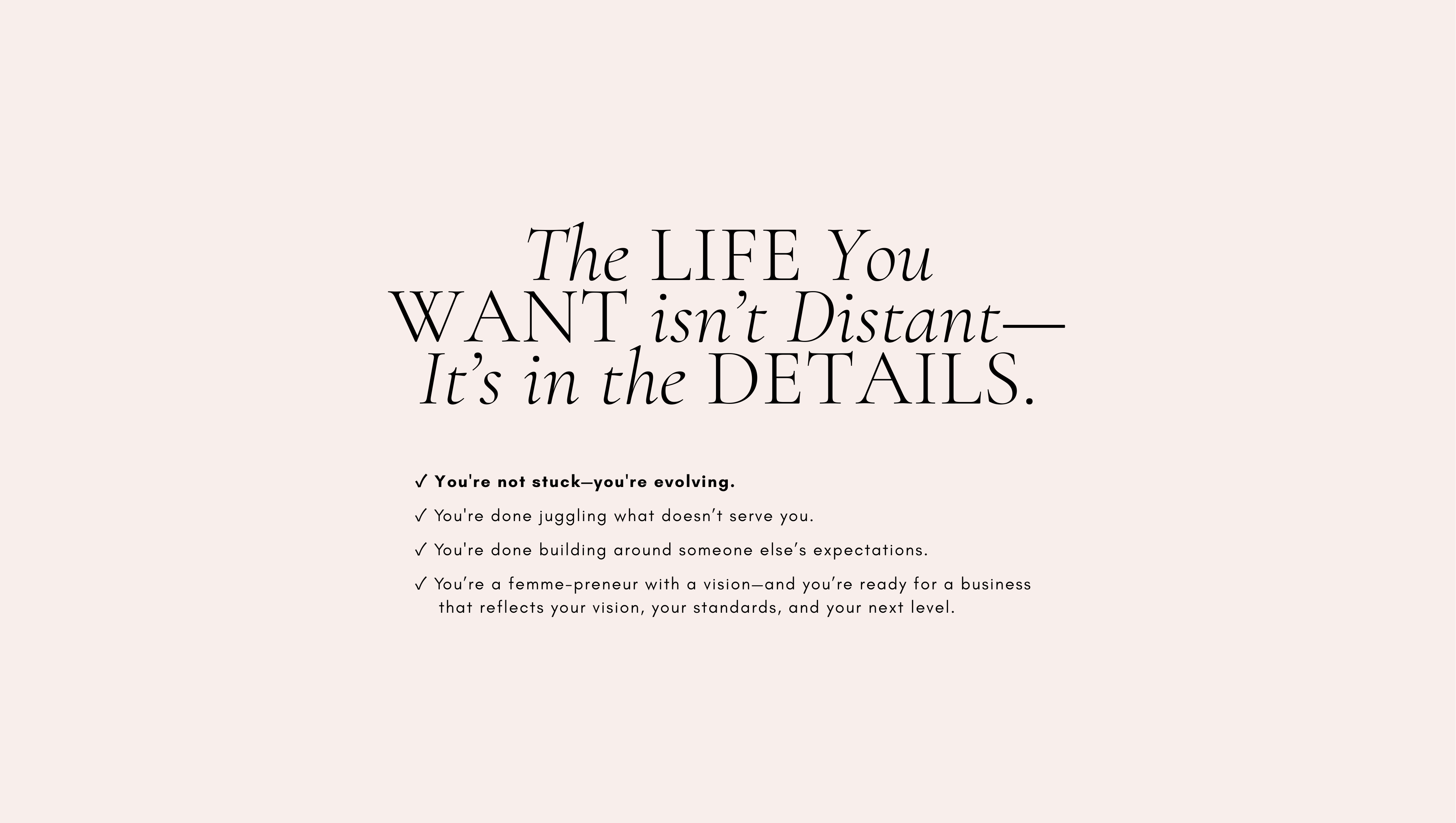 The LIFE You
WANT isn’t Distant—It’s in the DETAILS.
✓ You're not stuck—you're evolving.
✓ You're done juggling what doesn’t serve you.
✓ You're done building around someone else’s expectations.
✓ You’re a femme-preneur with a vision—and you’re ready for a  
   business that reflects your vision, your standards, and your next level.