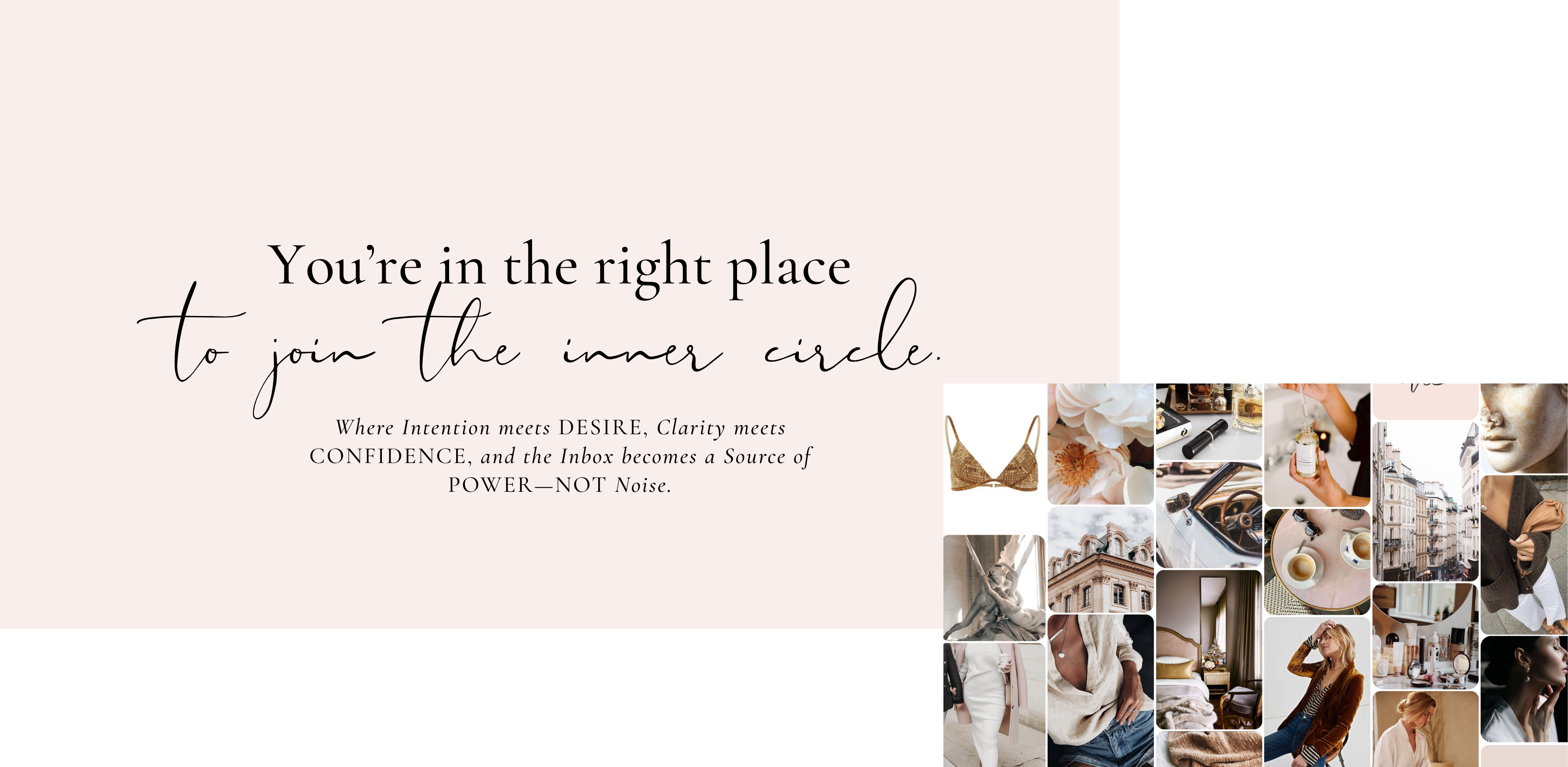 You’re in the right place to join the inner circle.
Where Intention meets DESIRE, Clarity meets CONFIDENCE, and the Inbox becomes a Source of POWER—NOT Noise.