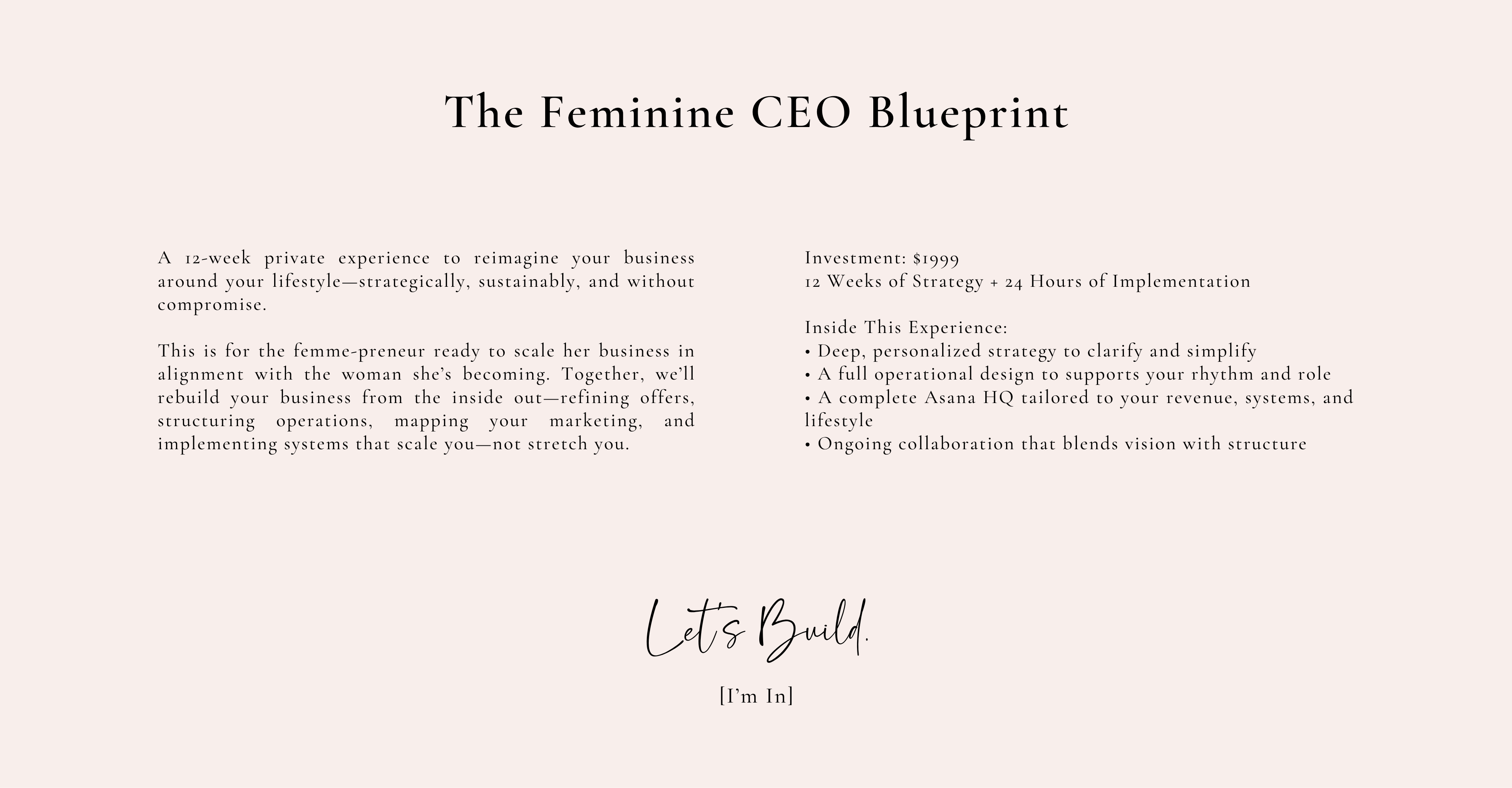 The Feminine CEO Blueprint

Investment: $1999
12 Weeks of Strategy + 24 Hours of Implementation

Inside This Experience:
• Deep, personalized strategy to clarify and simplify
• A full operational design to supports your rhythm and role
• A complete Asana HQ tailored to your revenue, systems, and lifestyle
• Ongoing collaboration that blends vision with structure
A 12-week private experience to reimagine your business around your lifestyle—strategically, sustainably, and without compromise.

This is for the femme-preneur ready to scale her business in alignment with the woman she’s becoming. Together, we’ll rebuild your business from the inside out—refining offers, structuring operations, mapping your marketing, and implementing systems that scale you—not stretch you.


Let’s Build.

[I’m In]