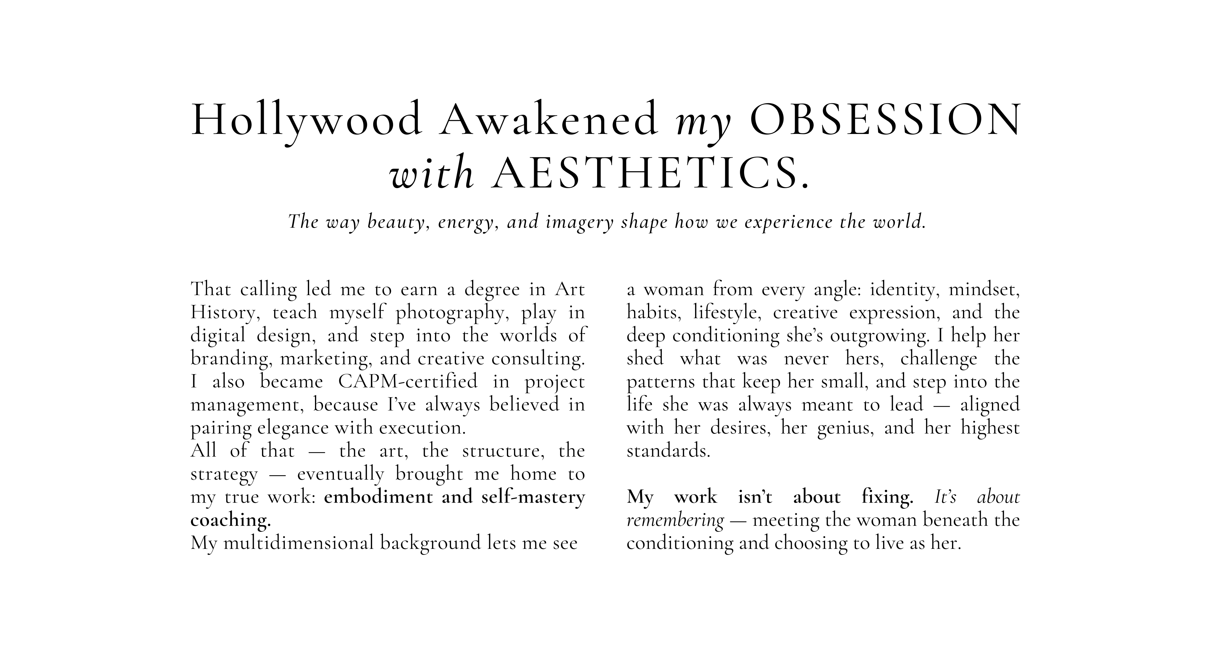 A Bit of My Story

Once upon a time in Hollywood, I landed my first job.
And ok — I was just an extra, nothing glamorous. But it sparked something real.

Hollywood awakened my obsession with aesthetics — the way beauty, energy, and imagery shape how we experience the world.

That calling led me to earn a degree in Art History, teach myself photography, play in digital design, and step into the worlds of branding, marketing, and creative consulting. I also became CAPM-certified in project management, because I’ve always believed in pairing elegance with execution.

All of that — the art, the structure, the strategy — eventually brought me home to my true work: embodiment and self-mastery coaching.

My multidimensional background lets me see a woman from every angle: identity, mindset, habits, lifestyle, creative expression, and the deep conditioning she’s outgrowing. I help her shed what was never hers, challenge the patterns that keep her small, and step into the life she was always meant to lead — aligned with her desires, her genius, and her highest standards.

My work isn’t about fixing. It’s about remembering — meeting the woman beneath the conditioning and choosing to live as her.

And if you want the shorthand?

Think of me as your Coachy Godmother — the one you call when life feels more like Cinderella before the ball.
Together, we’ll shift fear into faith, doubt into embodied self-confidence, and your deepest desires into your lived reality.