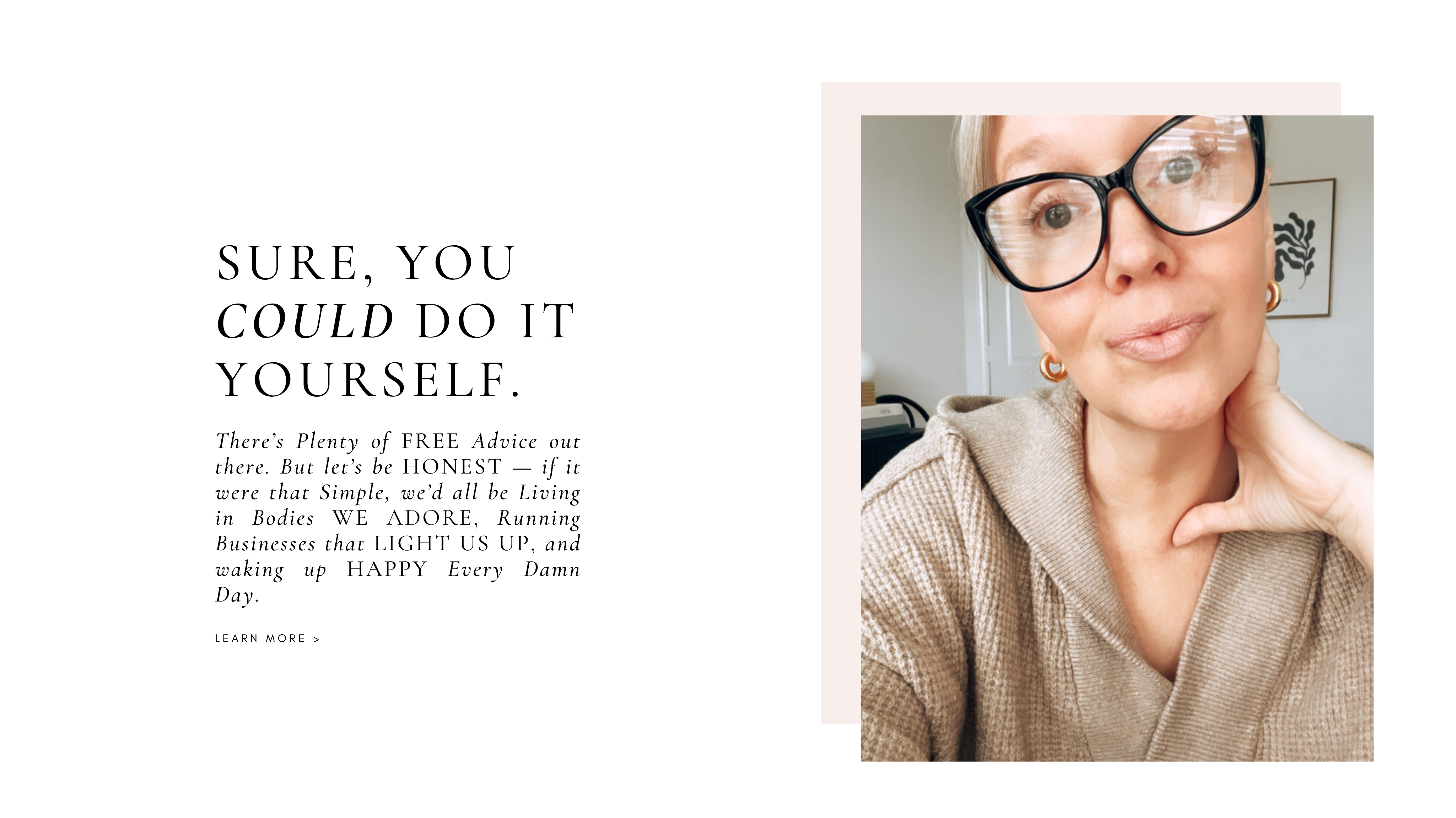 Sure, you could do it yourself.
There’s plenty of free advice out there.

But let’s be honest — if it were that simple, we’d all be living in bodies we adore, running businesses that light us up, and waking up happy every damn day.

Learn More ›

Every successful woman has support — a coach, a confidant, a consultant, an advocate.

Someone who believes in your vision, challenges your limitations, and sees your genius even when you can’t.

I’m the one you call when you’re ready for more.

Button: Let’s Work Together