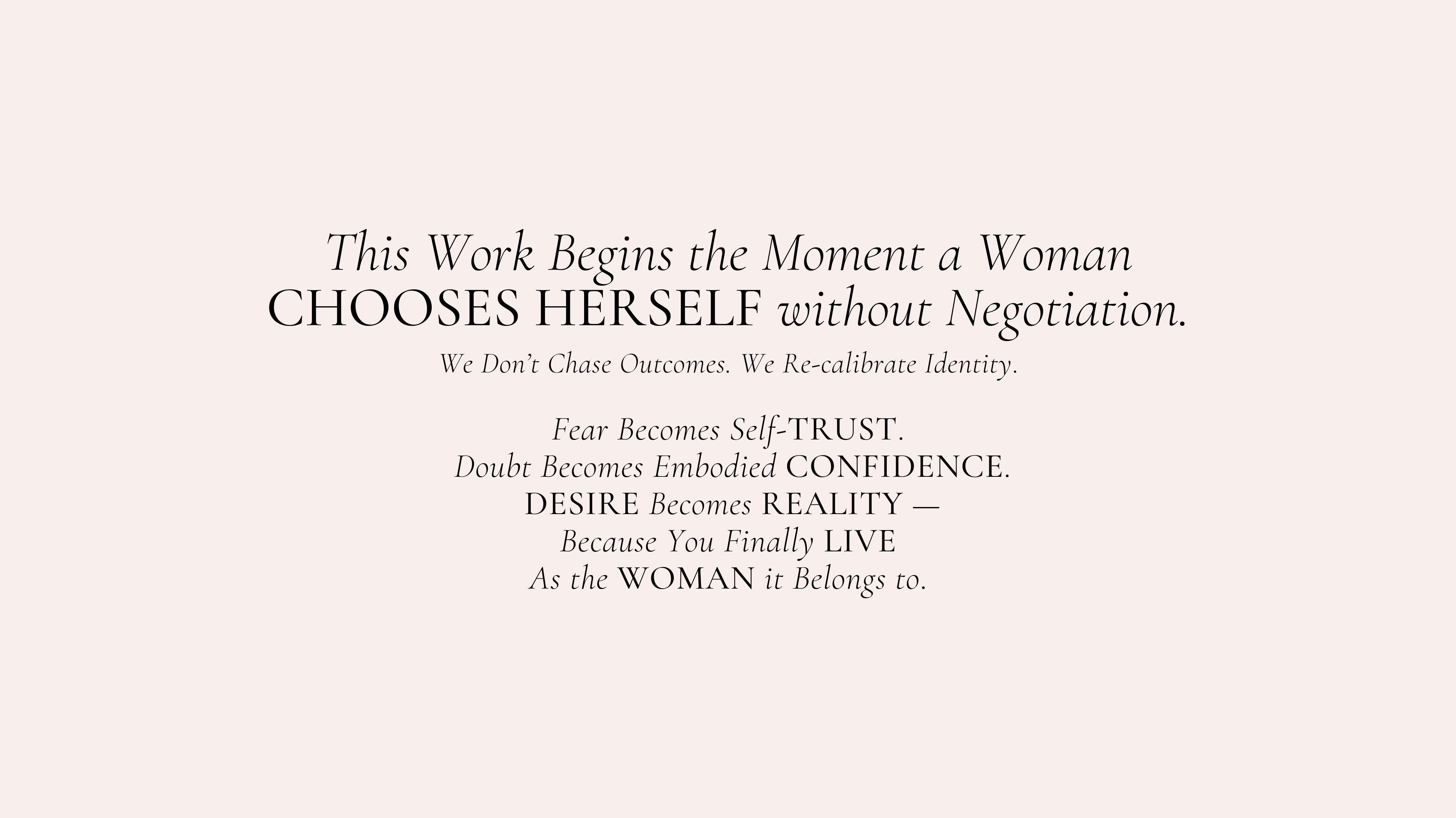 This Work Begins the Moment a Woman CHOOSES HERSELF without Negotiation.
We Don’t Chase Outcomes. We Re-calibrate Identity.

Fear Becomes Self-TRUST.
 Doubt Becomes Embodied CONFIDENCE.
 DESIRE Becomes REALITY —
Because You Finally LIVE
As the WOMAN it Belongs to.