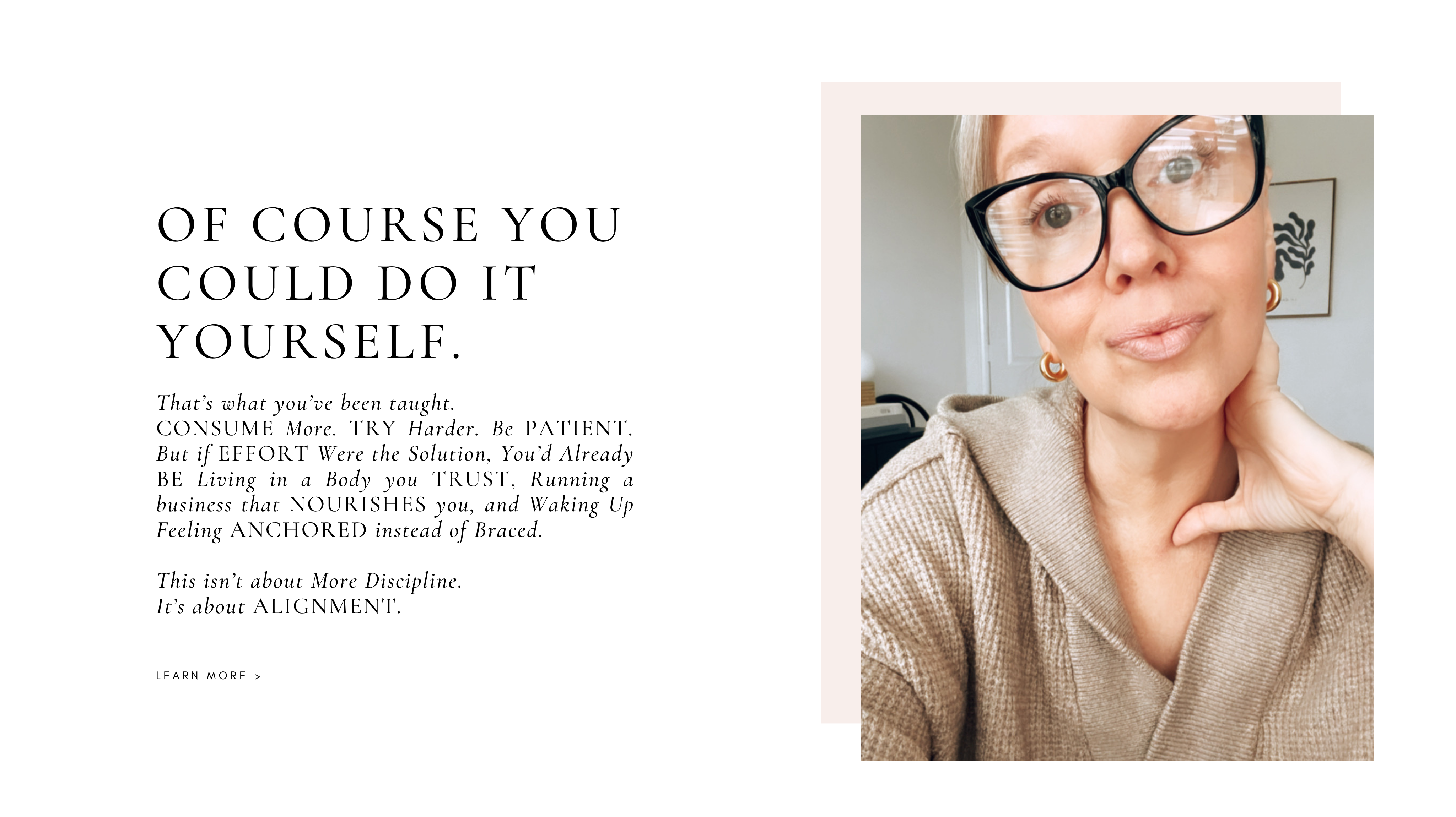 Of course you could do it YOURSELF.
That’s what you’ve been taught.
CONSUME More. TRY Harder. Be PATIENT. But if EFFORT Were the Solution, You’d Already BE Living in a Body you TRUST, Running a business that NOURISHES you, and Waking Up Feeling ANCHORED instead of Braced.

This isn’t about More Discipline.
It’s about ALIGNMENT.


learn more >